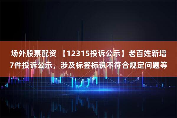 场外股票配资 【12315投诉公示】老百姓新增7件投诉公示，涉及标签标识不符合规定问题等
