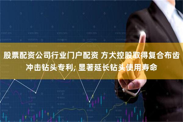 股票配资公司行业门户配资 方大控股取得复合布齿冲击钻头专利, 显著延长钻头使用寿命