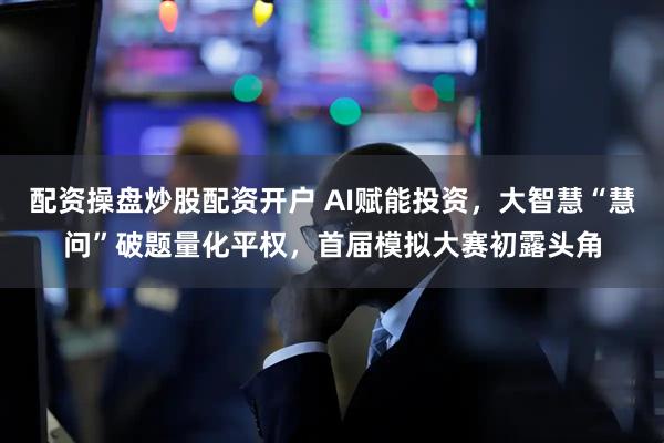 配资操盘炒股配资开户 AI赋能投资，大智慧“慧问”破题量化平权，首届模拟大赛初露头角