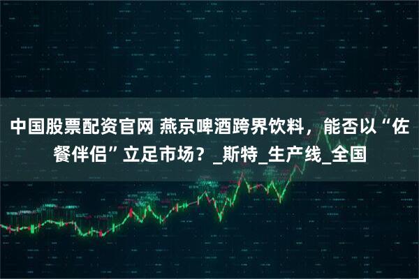 中国股票配资官网 燕京啤酒跨界饮料，能否以“佐餐伴侣”立足市场？_斯特_生产线_全国