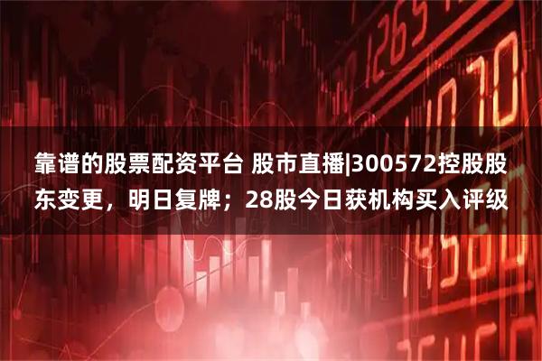 靠谱的股票配资平台 股市直播|300572控股股东变更，明日复牌；28股今日获机构买入评级