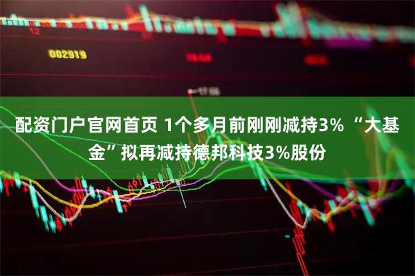 配资门户官网首页 1个多月前刚刚减持3% “大基金”拟再减持德邦科技3%股份