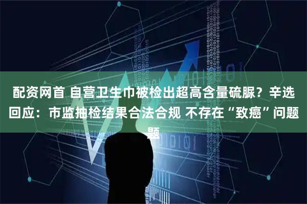 配资网首 自营卫生巾被检出超高含量硫脲？辛选回应：市监抽检结果合法合规 不存在“致癌”问题