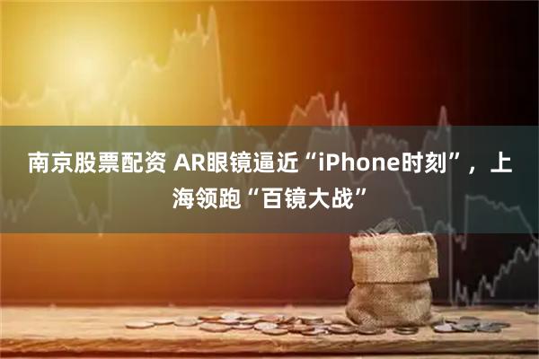 南京股票配资 AR眼镜逼近“iPhone时刻”，上海领跑“百镜大战”