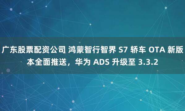 广东股票配资公司 鸿蒙智行智界 S7 轿车 OTA 新版本全面推送,华为 ADS 升级至 3.3.2