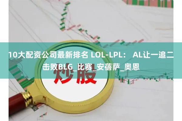 10大配资公司最新排名 LOL-LPL: AL让一追二击败BLG_比赛_安蓓萨_奥恩