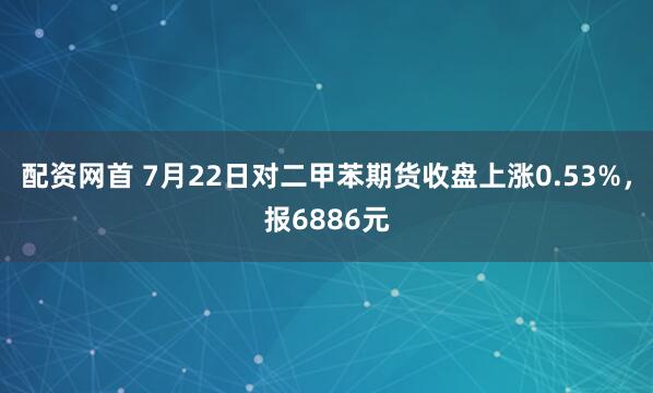 配资网首 7月22日对二甲苯期货收盘上涨0.53%，报6886元