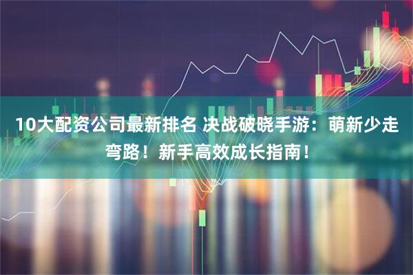 10大配资公司最新排名 决战破晓手游:萌新少走弯路!新手高效成长指南!