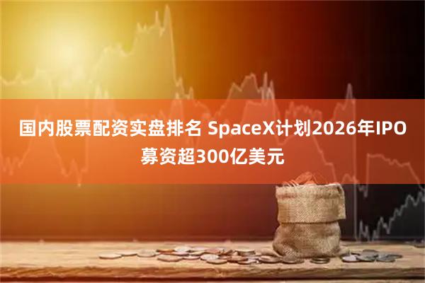 国内股票配资实盘排名 SpaceX计划2026年IPO募资超300亿美元