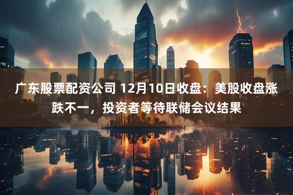 广东股票配资公司 12月10日收盘:美股收盘涨跌不一,投资者等待联储会议结果