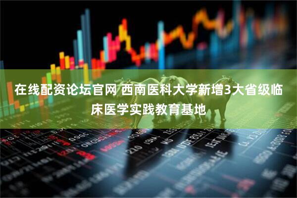 在线配资论坛官网 西南医科大学新增3大省级临床医学实践教育基地