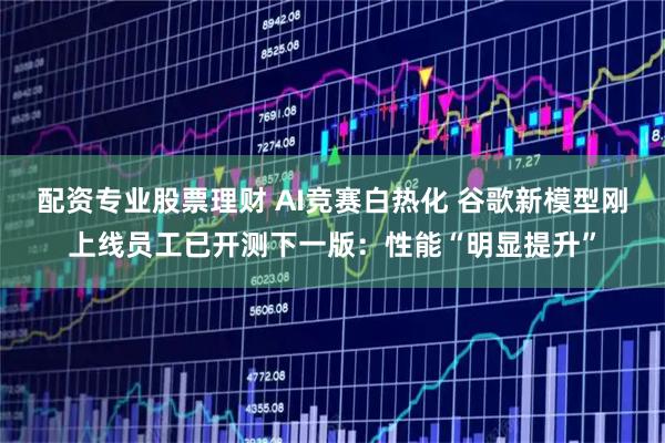 配资专业股票理财 AI竞赛白热化 谷歌新模型刚上线员工已开测下一版：性能“明显提升”